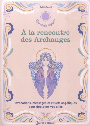 A la rencontre des Archanges. Invocations, messages et rituels angéliques pour déployer vos ailes